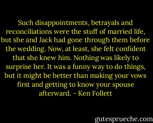 Such disappointments, betrayals and reconciliations were the stuff of married life, but she and Jack had gone through them before the wedding. Now, at least, she felt confident that she knew him. Nothing was likely to surprise her. It was a funny way to do things, but it might be better than making your vows first and getting to know your spouse afterward. - Ken Follett