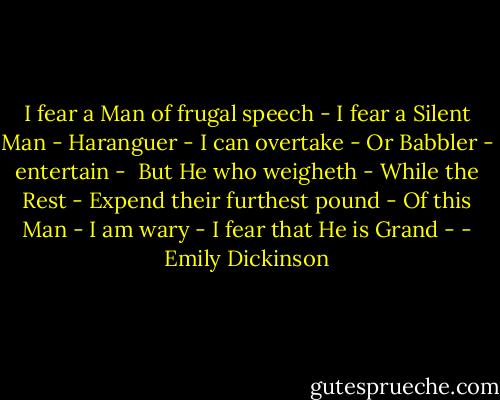 I fear a Man of frugal speech -<br />I fear a Silent Man -<br />Haranguer - I can overtake -<br />Or Babbler - entertain -<br /><br />But He who weigheth - While the Rest -<br />Expend their furthest pound -<br />Of this Man - I am wary -<br />I fear that He is Grand - - Emily Dickinson