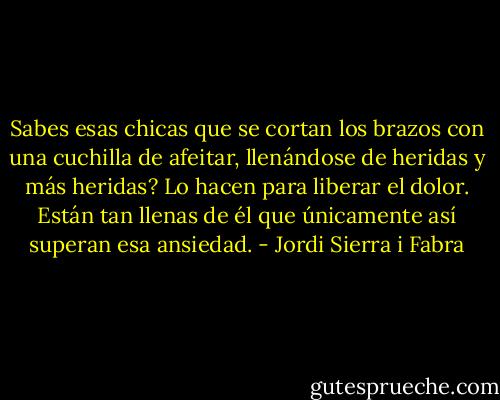 Sabes esas chicas que se cortan los brazos con una cuchilla de afeitar, llenándose de heridas y más heridas? Lo hacen para liberar el dolor. Están tan llenas de él que únicamente así superan esa ansiedad. - Jordi Sierra i Fabra