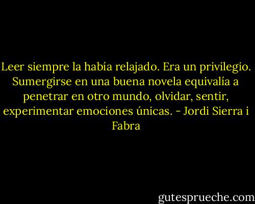 Leer siempre la había relajado. Era un privilegio. Sumergirse en una buena novela equivalía a penetrar en otro mundo, olvidar, sentir, experimentar emociones únicas. - Jordi Sierra i Fabra