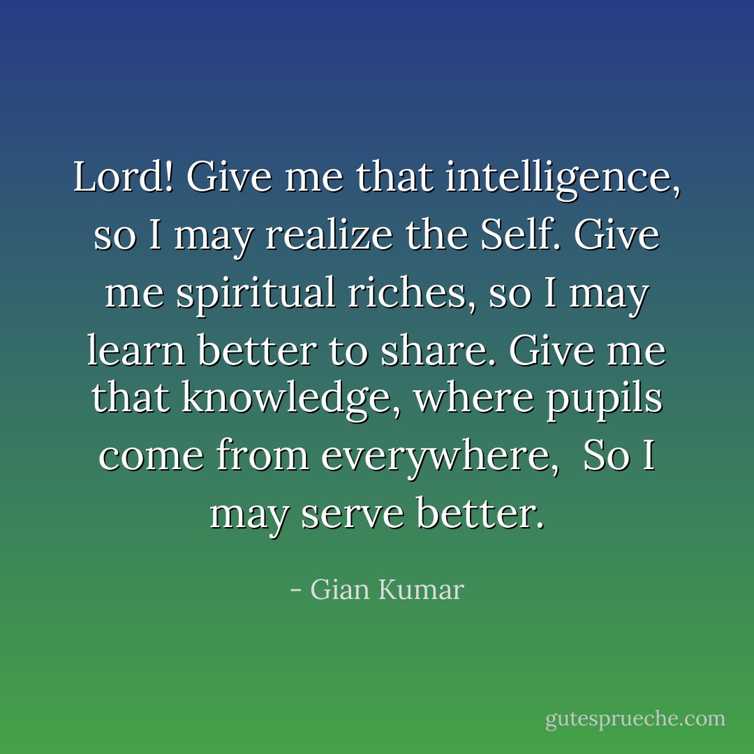 Lord! Give me that intelligence, so I may realize the Self.<br />Give me spiritual riches, so I may learn better to share.<br />Give me that knowledge, where pupils come from everywhere, <br />So I may serve better. - Gian Kumar