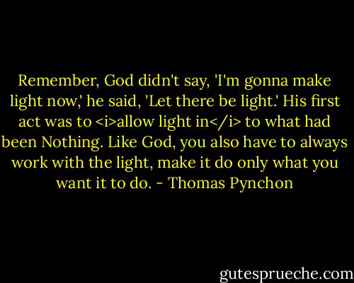 Remember, God didn't say, 'I'm gonna make light now,' he said, 'Let there be light.' His first act was to <i>allow light in</i> to what had been Nothing. Like God, you also have to always work with the light, make it do only what you want it to do. - Thomas Pynchon