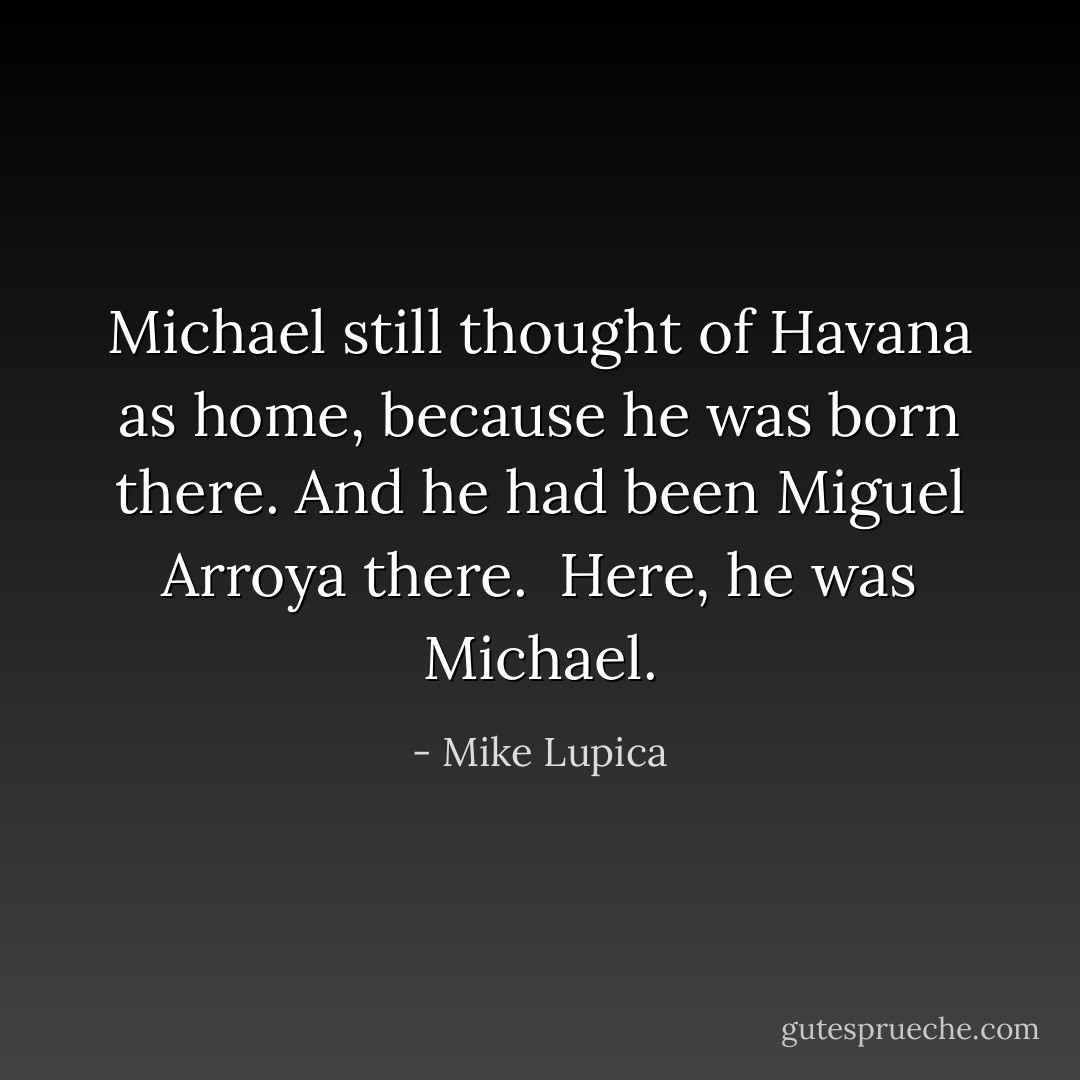 Michael still thought of Havana as home, because he was born there. And he had been Miguel Arroya there.<br /> Here, he was Michael. - Mike Lupica