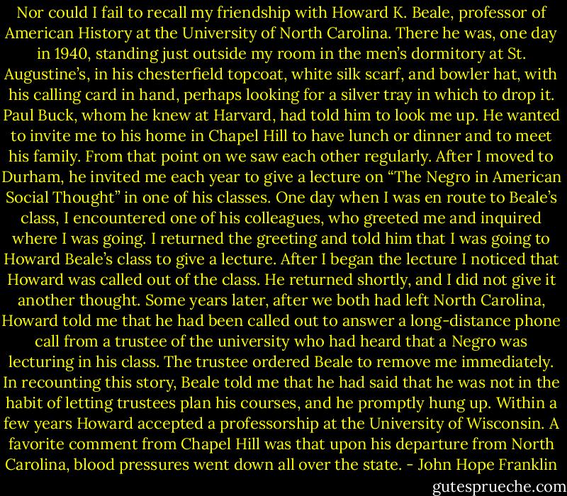 Nor could I fail to recall my friendship with Howard K. Beale, professor of American History at the University of North Carolina. There he was, one day in 1940, standing just outside my room in the men’s dormitory at St. Augustine’s, in his chesterfield topcoat, white silk scarf, and bowler hat, with his calling card in hand, perhaps looking for a silver tray in which to drop it. Paul Buck, whom he knew at Harvard, had told him to look me up. He wanted to invite me to his home in Chapel Hill to have lunch or dinner and to meet his family. From that point on we saw each other regularly.<br />After I moved to Durham, he invited me each year to give a lecture on “The Negro in American Social Thought” in one of his classes. One day when I was en route to Beale’s class, I encountered one of his colleagues, who greeted me and inquired where I was going. I returned the greeting and told him that I was going to Howard Beale’s class to give a lecture. After I began the lecture I noticed that Howard was called out of the class. He returned shortly, and I did not give it another thought. Some years later, after we both had left North Carolina, Howard told me that he had been called out to answer a long-distance phone call from a trustee of the university who had heard that a Negro was lecturing in his class. The trustee ordered Beale to remove me immediately. In recounting this story, Beale told me that he had said that he was not in the habit of letting trustees plan his courses, and he promptly hung up. Within a few years Howard accepted a professorship at the University of Wisconsin. A favorite comment from Chapel Hill was that upon his departure from North Carolina, blood pressures went down all over the state. - John Hope Franklin