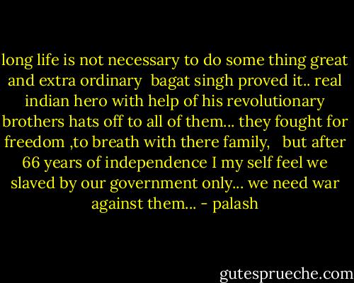 long life is not necessary to do some thing great and extra ordinary <br />bagat singh proved it..<br />real indian hero with help of his revolutionary brothers<br />hats off to all of them...<br />they fought for freedom ,to breath with there family, <br /> but after 66 years of independence<br />I my self feel we slaved by our government only...<br />we need war against them... - palash