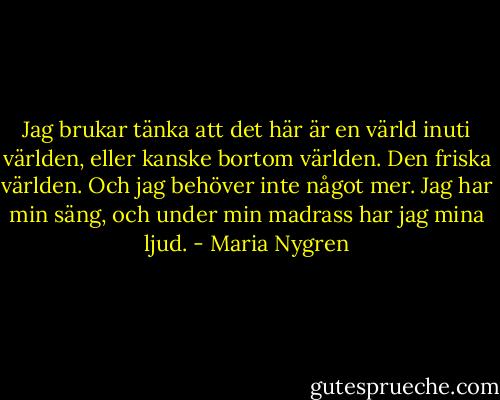 Jag brukar tänka att det här är en värld inuti världen, eller kanske bortom världen. Den friska världen. Och jag behöver inte något mer. Jag har min säng, och under min madrass har jag mina ljud. - Maria Nygren
