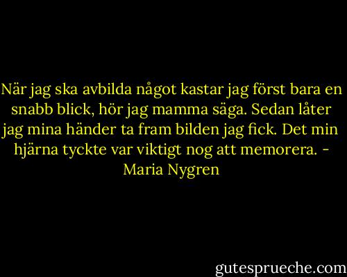 När jag ska avbilda något kastar jag först bara en snabb blick, hör jag mamma säga. Sedan låter jag mina händer ta fram bilden jag fick. Det min hjärna tyckte var viktigt nog att memorera. - Maria Nygren