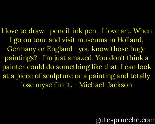I love to draw—pencil, ink pen—I love art. When I go on tour and visit museums in Holland, Germany or England—you know those huge paintings?—I’m just amazed. You don’t think a painter could do something like that. I can look at a piece of sculpture or a painting and totally lose myself in it. - Michael  Jackson