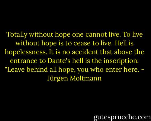 Totally without hope one cannot live. To live without hope is to cease to live. Hell is hopelessness. It is no accident that above the entrance to Dante's hell is the inscription: "Leave behind all hope, you who enter here. - Jürgen Moltmann