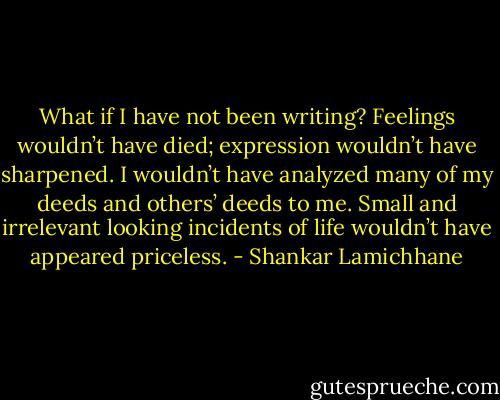 What if I have not been writing? Feelings wouldn’t have died; expression wouldn’t have sharpened. I wouldn’t have analyzed many of my deeds and others’ deeds to me. Small and irrelevant looking incidents of life wouldn’t have appeared priceless. - Shankar Lamichhane