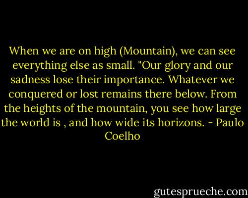 When we are on high (Mountain), we can see everything else as small. "Our glory and our sadness lose their importance. Whatever we conquered or lost remains there below. From the heights of the mountain, you see how large the world is , and how wide its horizons. - Paulo Coelho