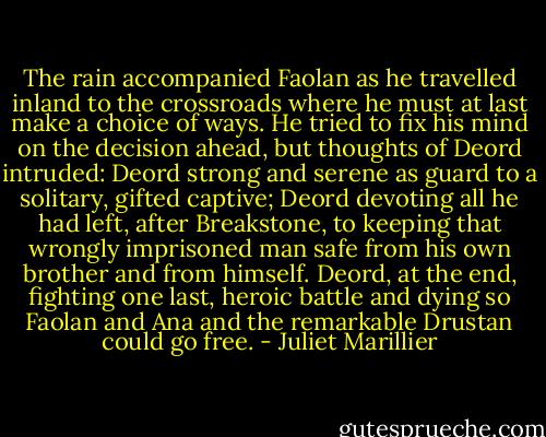 The rain accompanied Faolan as he travelled inland to the crossroads where he must at last make a choice of ways. He tried to fix his mind on the decision ahead, but thoughts of Deord intruded: Deord strong and serene as guard to a solitary, gifted captive; Deord devoting all he had left, after Breakstone, to keeping that wrongly imprisoned man safe from his own brother and from himself. Deord, at the end, fighting one last, heroic battle and dying so Faolan and Ana and the remarkable Drustan could go free. - Juliet Marillier