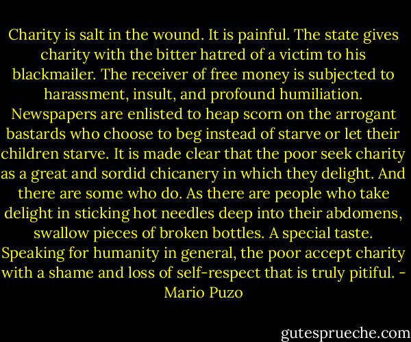 Charity is salt in the wound. It is painful. The state gives charity with the bitter hatred of a victim to his blackmailer. The receiver of free money is subjected to harassment, insult, and profound humiliation. Newspapers are enlisted to heap scorn on the arrogant bastards who choose to beg instead of starve or let their children starve. It is made clear that the poor seek charity as a great and sordid chicanery in which they delight. And there are some who do. As there are people who take delight in sticking hot needles deep into their abdomens, swallow pieces of broken bottles. A special taste. Speaking for humanity in general, the poor accept charity with a shame and loss of self-respect that is truly pitiful. - Mario Puzo