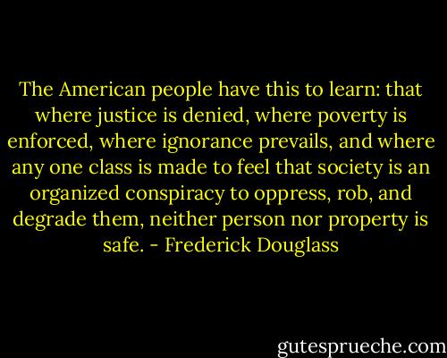 The American people have this to learn: that where justice is denied, where poverty is enforced, where ignorance prevails, and where any one class is made to feel that society is an organized conspiracy to oppress, rob, and degrade them, neither person nor property is safe. - Frederick Douglass