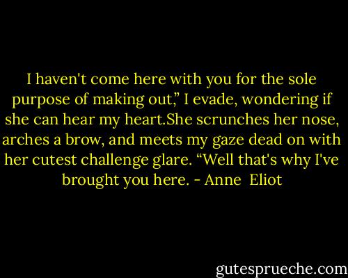 I haven't come here with you for the sole purpose of making out,” I evade, wondering if she can hear my heart.She scrunches her nose, arches a brow, and meets my gaze dead on with her cutest challenge glare. “Well that's why I've brought you here. - Anne  Eliot