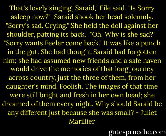 That's lovely singing, Saraid," Eile said. "Is Sorry asleep now?" <br />Saraid shook her head solemnly. "Sorry's sad. Crying." She held the doll against her shoulder, patting its back. <br />"Oh. Why is she sad?" <br />"Sorry wants Feeler come back." It was like a punch in the gut. She had thought Saraid had forgotten him; she had assumed new friends and a safe haven would drive the memories of that long journey across country, just the three of them, from her daughter's mind. Foolish. The images of that time were still bright and fresh in her own head; she dreamed of them every night. Why should Saraid be any different just because she was small? - Juliet Marillier