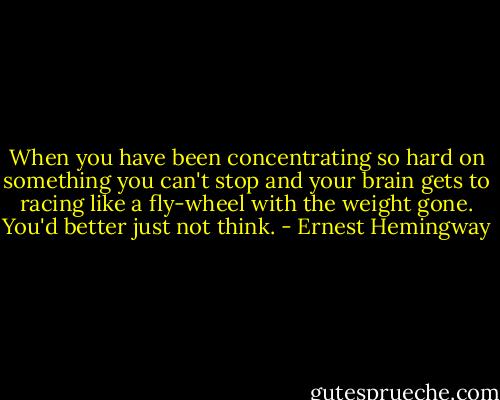 When you have been concentrating so hard on something you can't stop and your brain gets to racing like a fly-wheel with the weight gone. You'd better just not think. - Ernest Hemingway