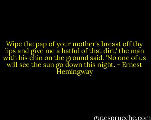 Wipe the pap of your mother's breast off thy lips and give me a hatful of that dirt,' the man with his chin on the ground said. 'No one of us will see the sun go down this night. - Ernest Hemingway