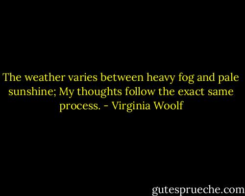 The weather varies between heavy fog and pale sunshine; My thoughts follow the exact same process. - Virginia Woolf