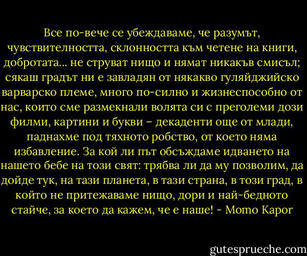Все по-вече се убеждаваме, че разумът, чувствителността, склонността към четене на книги, добротата... не струват нищо и нямат никакъв смисъл; сякаш градът ни е завладян от някакво гуляйджийско варварско племе, много по-силно и жизнеспособно от нас, които сме размекнали волята си с преголеми дози филми, картини и букви – декаденти още от млади, паднахме под тяхното робство, от което няма избавление. За кой ли път обсъждаме идването на нашето бебе на този свят: трябва ли да му позволим, да дойде тук, на тази планета, в тази страна, в този град, в който не притежаваме нищо, дори и най-бедното стайче, за което да кажем, че е наше! - Momo Kapor