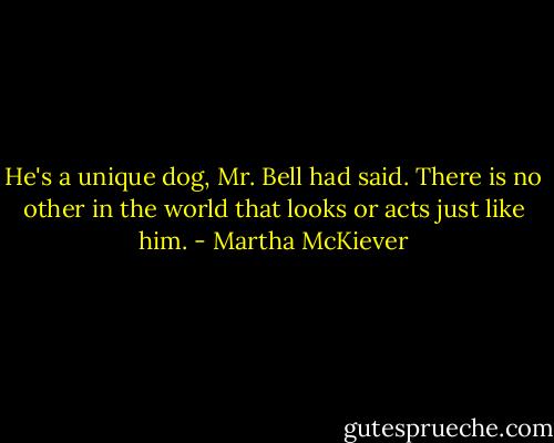 He's a unique dog, Mr. Bell had said. There is no other in the world that looks or acts just like him. - Martha McKiever