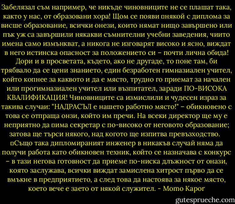 Забелязал съм например, че никъде чиновниците не се плашат така, както у нас, от образовани хора! Щом се появи 	някой с диплома за висше образование, всички онези, които нямат нищо завършено или пък уж са завършили някакви съмнителни учебни заведения, чиито имена само измънкват, а никога не изговарят високо и ясно, виждат в него истинска опасност за положението си – почти лична обида! Дори и в просветата, където, ако не другаде, то поне там, би трябвало да се цени знанието, един безработен гимназиален учител, който копнее за каквото и да е място, трудно го приемат за начален или прогимназиален учител или възпитател, заради ПО-ВИСОКА КВАЛИФИКАЦИЯ! Чиновниците са измислили и чудесен израз за такива случаи: "НАДРАСЪЛ е нашето работно място!" – обикновено с това се отпраща онзи, който им пречи. На всеки директор ще му е неприятно да 	има секретар с по-високо от неговото образование; затова ще търси някого, над когото ще изпитва превъзходство. <br /> 	Също така дипломираният инженер в никакъв случай няма да получи работа като обикновен техник, който се назначава с конкурс – в тази негова готовност да приеме по-ниска длъжност от онази, която заслужава, всички виждат замислена хитрост първо да се вмъкне в предприятието, а след това да настоява за някое място, което вече е заето от някой служител. - Momo Kapor
