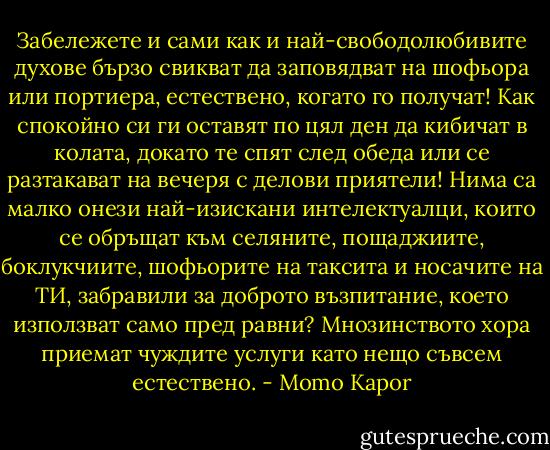 Забележете и сами как и най-свободолюбивите духове бързо свикват да заповядват на шофьора или портиера, естествено, когато го получат! Как спокойно си ги оставят по цял ден да кибичат в колата, докато те спят след обеда или се разтакават на вечеря с делови приятели! Нима са малко онези най-изискани интелектуалци, които се обръщат към селяните, пощаджиите, боклукчиите, шофьорите на таксита и носачите на ТИ, забравили за доброто възпитание, което използват само пред равни? Мнозинството хора приемат чуждите услуги като нещо съвсем естествено. - Momo Kapor