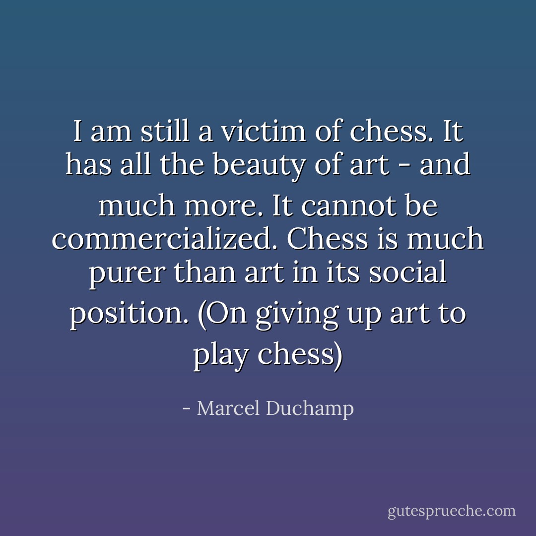 I am still a victim of chess. It has all the beauty of art - and much more. It cannot be commercialized. Chess is much purer than art in its social position. (On giving up art to play chess) - Marcel Duchamp