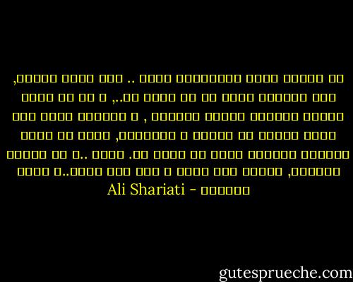 لو أصبحت أكثر الوحيدين وحدة .. فإن الله موجود, فهو سبحانه كمال من لا كمال له.., و لو أن جميع الخلق أصبحوا ذئابا متوحشة , و السماء تمطر علي رأسي وابلا من الحقد و الضغينة, فأنت يا إلهي الرحمن الأبدي الذي لا يضره شئ.<br />إلهي ..و يا ملجأئ الدائم, علمني كيف أحيا ؟<br />أما كيف أموت..؟ فإني سأعرفه - Ali Shariati