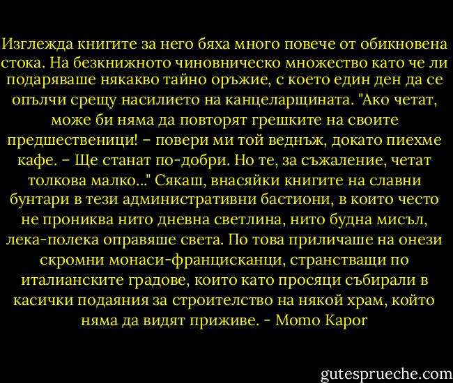 Изглежда книгите за него бяха много повече от обикновена стока. На безкнижното чиновническо множество като че ли подаряваше някакво тайно оръжие, с което един ден да се опълчи срещу насилието на канцеларщината. "Ако четат, може би няма да повторят грешките на своите предшественици! – повери ми той веднъж, докато пиехме кафе. – Ще станат по-добри. Но те, за съжаление, четат толкова малко..." Сякаш, внасяйки книгите на славни бунтари в тези административни бастиони, в които често не прониква нито дневна светлина, нито будна мисъл, лека-полека оправяше света. По това приличаше на онези скромни монаси-францисканци, странстващи по италианските градове, които като просяци събирали в касички подаяния за строителство на някой храм, който няма да видят приживе. - Momo Kapor