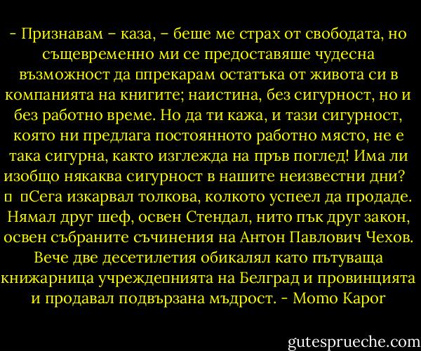 - Признавам – каза, – беше ме страх от свободата, но същевременно ми се предоставяше чудесна възможност да 	прекарам остатъка от живота си в компанията на книгите; наистина, без сигурност, но и без работно време. Но да ти кажа, и тази сигурност, която ни предлага постоянното работно място, не е така сигурна, както изглежда на пръв поглед! Има ли изобщо някаква сигурност в нашите неизвестни дни? <br /> 	<br /> 	Сега изкарвал толкова, колкото успеел да продаде. Нямал друг шеф, освен Стендал, нито пък друг закон, освен събраните съчинения на Антон Павлович Чехов. Вече две десетилетия обикалял като пътуваща книжарница учрежде	нията на Белград и провинцията и продавал подвързана мъдрост. - Momo Kapor