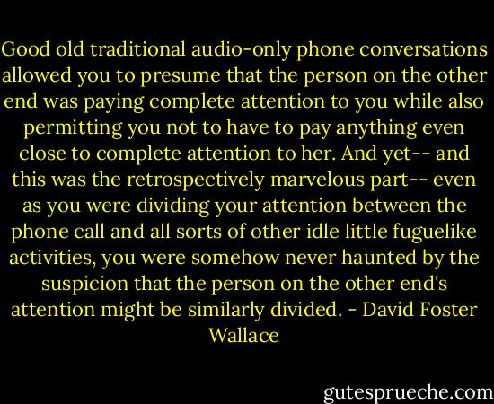 Good old traditional audio-only phone conversations allowed you to presume that the person on the other end was paying complete attention to you while also permitting you not to have to pay anything even close to complete attention to her. And yet-- and this was the retrospectively marvelous part-- even as you were dividing your attention between the phone call and all sorts of other idle little fuguelike activities, you were somehow never haunted by the suspicion that the person on the other end's attention might be similarly divided. - David Foster Wallace