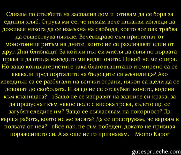 Слизам по стълбите на заспалия дом и <br />отивам да се боря за единия хляб. Струва ми се, че нямам вече никакви изгледи да доживея някога да се измъкна на свобода, която все пак трябва да съществува някъде. Вече	здраво съм притиснат от монотонния ритъм на дните, които не се различават един от друг. Дни близнаци! За кой ли път си мисля да свия по първата пряка и да отида накъдето ми видят очите. Никой не ме спира. Но защо концлагеристите така благовъзпитано и смирено са се явявали пред порталите на бъдещите си мъчилища? Ако изведнъж са се разбягали на всички страни, някои са щели да се докопат до свободата. И защо не се отскубват конете, водени към кланицата? <br /> 	Защо не се изправят на задните си крака, за да препуснат към някое поле с висока трева, където ще се загубят следите им? Защо се съгласявам на покорност? Да върша работа, която не ме засяга? Да се преструвам, че вярвам в ползата от нея? <br /> 	Все пак, не съм победен, докато не призная поражението си. А аз още не го признавам. - Momo Kapor
