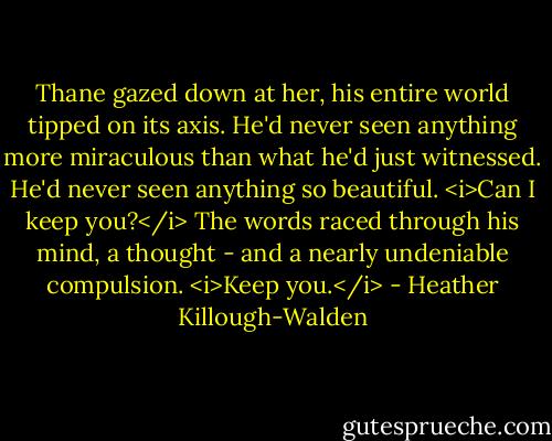 Thane gazed down at her, his entire world tipped on its axis. He'd never seen anything more miraculous than what he'd just witnessed. He'd never seen anything so beautiful.<br /><i>Can I keep you?</i> The words raced through his mind, a thought - and a nearly undeniable compulsion.<br /><i>Keep you.</i> - Heather Killough-Walden