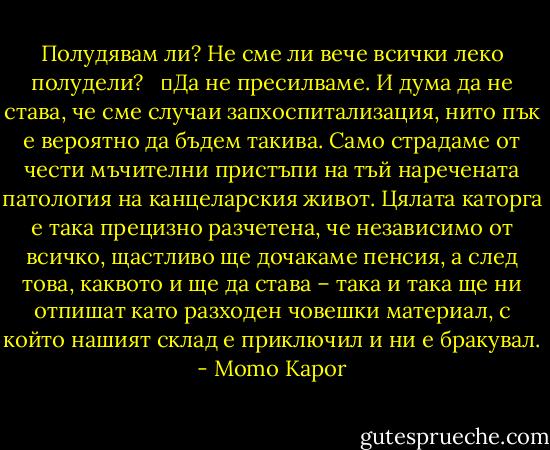 Полудявам ли? Не сме ли вече всички леко полудели? <br /> 	Да не пресилваме. И дума да не става, че сме случаи за	хоспитализация, нито пък е вероятно да бъдем такива. Само страдаме от чести мъчителни пристъпи на тъй наречената патология на канцеларския живот. Цялата каторга е така прецизно разчетена, че независимо от всичко, щастливо ще дочакаме пенсия, а след това, каквото и ще да става – така и така ще ни отпишат като разходен човешки материал, с който нашият склад е приключил и ни е бракувал. - Momo Kapor