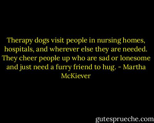 Therapy dogs visit people in nursing homes, hospitals, and wherever else they are needed. They cheer people up who are sad or lonesome and just need a furry friend to hug. - Martha McKiever