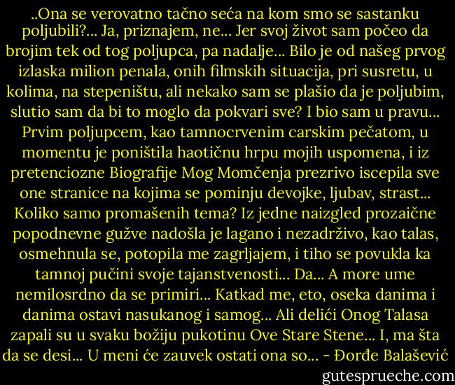 ..Ona se verovatno tačno seća na kom smo se sastanku poljubili?...<br />Ja, priznajem, ne... Jer svoj život sam počeo da brojim tek od tog poljupca, pa nadalje...<br />Bilo je od našeg prvog izlaska milion penala, onih filmskih situacija, pri susretu, u kolima, na stepeništu, ali nekako sam se plašio da je poljubim, slutio sam da bi to moglo da pokvari sve? I bio sam u pravu...<br />Prvim poljupcem, kao tamnocrvenim carskim pečatom, u momentu je poništila haotičnu hrpu mojih uspomena, i iz pretenciozne Biografije Mog Momčenja prezrivo iscepila sve one stranice na kojima se pominju devojke, ljubav, strast... Koliko samo promašenih tema? Iz jedne naizgled prozaične popodnevne gužve nadošla je lagano i nezadrživo, kao talas, osmehnula se, potopila me zagrljajem, i tiho se povukla ka tamnoj pučini svoje tajanstvenosti...<br />Da...<br />A more ume nemilosrdno da se primiri...<br />Katkad me, eto, oseka danima i danima ostavi nasukanog i samog...<br />Ali delići Onog Talasa zapali su u svaku božiju pukotinu Ove Stare Stene...<br />I, ma šta da se desi...<br />U meni će zauvek ostati ona so... - Đorđe Balašević