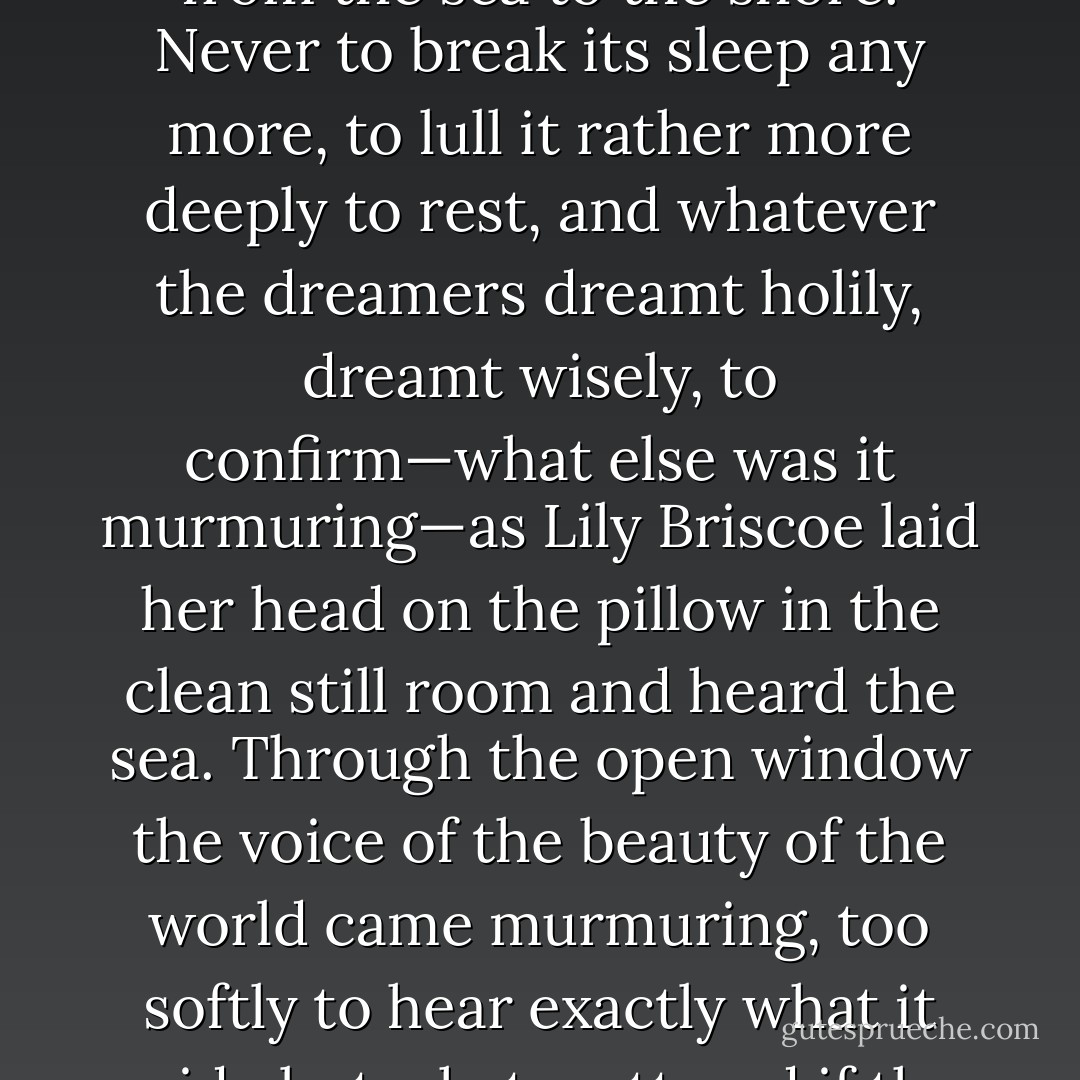 n indeed peace had come. Messages of peace breathed from the sea to the shore. Never to break its sleep any more, to lull it rather more deeply to rest, and whatever the dreamers dreamt holily, dreamt wisely, to confirm—what else was it murmuring—as Lily Briscoe laid her head on the pillow in the clean still room and heard the sea. Through the open window the voice of the beauty of the world came murmuring, too softly to hear exactly what it said—but what mattered if the meaning were plain? - Virginia Woolf