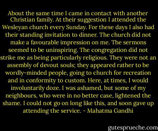 About the same time I came in contact with another Christian family. At their suggestion I attended the Wesleyan church every Sunday. For these days I also had their standing invitation to dinner. The church did not make a favourable impression on me. The sermons seemed to be uninspiring. The congregation did not strike me as being particularly religious. They were not an assembly of devout souls; they appeared rather to be wordly-minded people, going to church for recreation and in conformity to custom. Here, at times, I would involuntarily doze. I was ashamed, but some of my neighbours, who were in no better case, lightened the shame. I could not go on long like this, and soon gave up attending the service. - Mahatma Gandhi