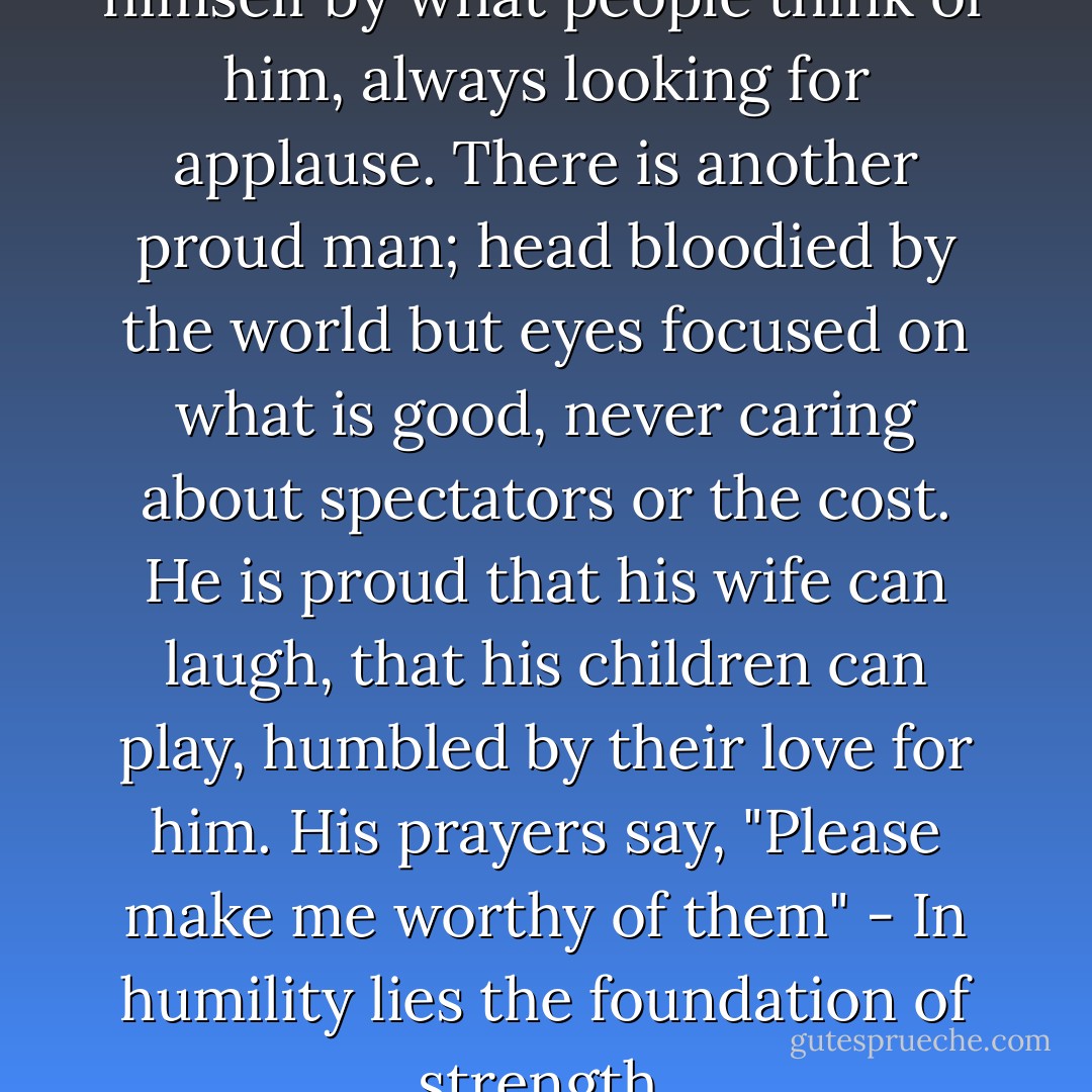 The prideful man qualifies himself by what people think of him, always looking for applause. There is another proud man; head bloodied by the world but eyes focused on what is good, never caring about spectators or the cost. He is proud that his wife can laugh, that his children can play, humbled by their love for him. His prayers say, "Please make me worthy of them" - In humility lies the foundation of strength. - Lee  Goff