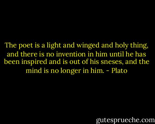 The poet is a light and winged and holy thing, and there is no invention in him until he has been inspired and is out of his sneses, and the mind is no longer in him. - Plato