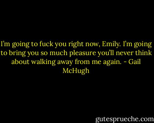 I’m going to fuck you right now, Emily. I’m going to bring you so much pleasure you’ll never think about walking away from me again. - Gail McHugh