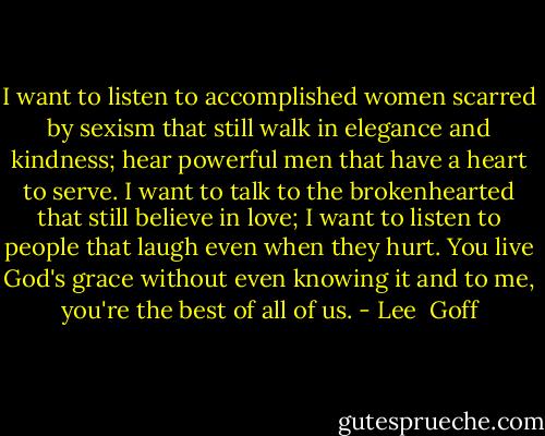 I want to listen to accomplished women scarred by sexism that still walk in elegance and kindness; hear powerful men that have a heart to serve. I want to talk to the brokenhearted that still believe in love; I want to listen to people that laugh even when they hurt. You live God's grace without even knowing it and to me, you're the best of all of us. - Lee  Goff