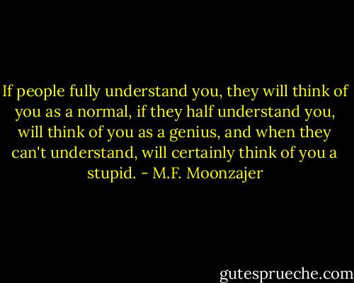 If people fully understand you, they will think of you as a normal, if they half understand you, will think of you as a genius, and when they can't understand, will certainly think of you a stupid. - M.F. Moonzajer