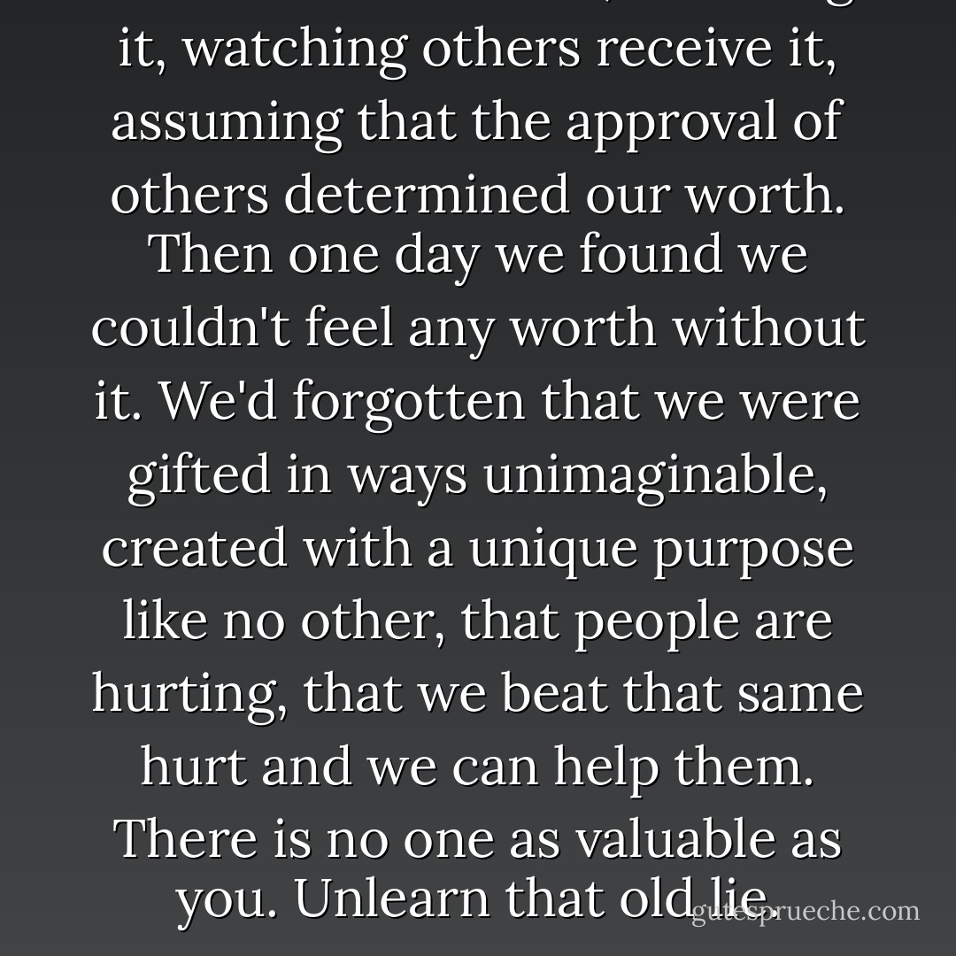 It seemed so natural, receiving it, watching others receive it, assuming that the approval of others determined our worth. Then one day we found we couldn't feel any worth without it. We'd forgotten that we were gifted in ways unimaginable, created with a unique purpose like no other, that people are hurting, that we beat that same hurt and we can help them. There is no one as valuable as you. Unlearn that old lie. - Lee  Goff