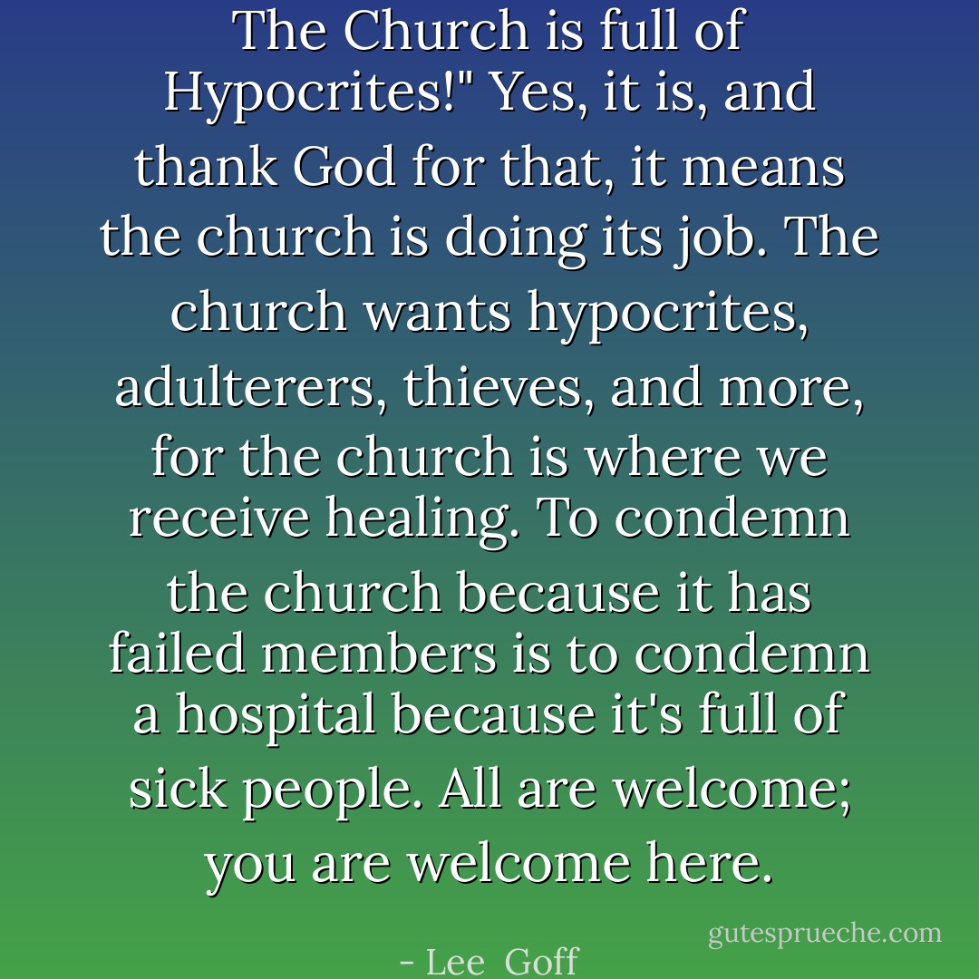 The Church is full of Hypocrites!" Yes, it is, and thank God for that, it means the church is doing its job. The church wants hypocrites, adulterers, thieves, and more, for the church is where we receive healing. To condemn the church because it has failed members is to condemn a hospital because it's full of sick people. All are welcome; you are welcome here. - Lee  Goff