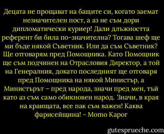 Децата не прощават на бащите си, когато заемат незначителен пост, а аз не съм дори дипломатически куриер! Дали длъжността референт би била по-значителна? Тогава шеф ще ми бъде някой Съветник. Или да съм Съветник? Ще отговарям пред Помощника. Като Помощник ще съм подчинен на Отрасловия Директор, а той на Генералния, докато последният ще отговаря пред Помощника на някой Министър, а Министърът – пред народа, значи пред мен, тъй като аз съм само обикновен народ. Значи, в края на краищата, все пак съм важен! Каква фарисейщина! - Momo Kapor