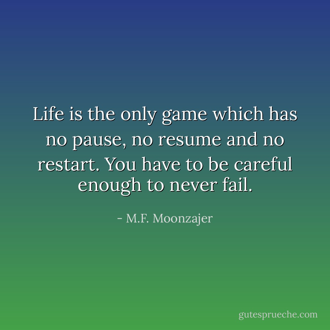 Life is the only game which has no pause, no resume and no restart. You have to be careful enough to never fail. - M.F. Moonzajer
