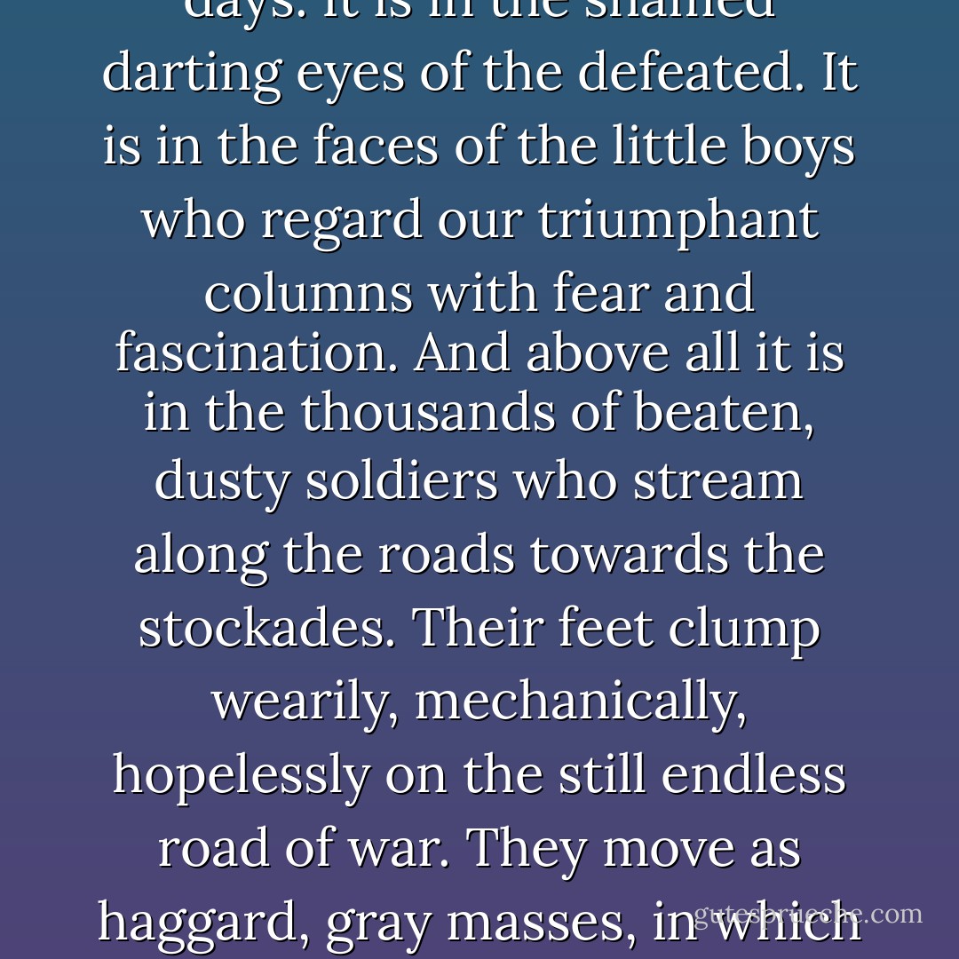 Now comes the picture of mass defeat, the most awesome spectacle of the war. It is in the bent bodies of old women who poke among ruins seeking some miserable object that will link their lives with the old days. It is in the shamed darting eyes of the defeated. It is in the faces of the little boys who regard our triumphant columns with fear and fascination. And above all it is in the thousands of beaten, dusty soldiers who stream along the roads towards the stockades. Their feet clump wearily, mechanically, hopelessly on the still endless road of war. They move as haggard, gray masses, in which the individual had neither life nor meaning. It is impossible to see in these men the quality that made them stand up and fight like demons out of hell a few shorts months ago. - Audie Murphy