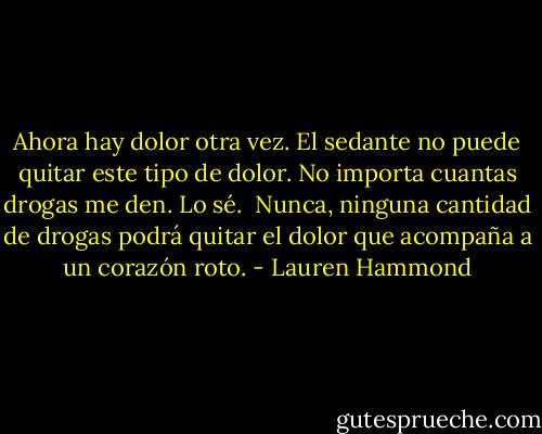 Ahora hay dolor otra vez. El sedante no puede quitar este tipo de dolor. No importa cuantas drogas me den. Lo sé.<br /><br />Nunca, ninguna cantidad de drogas podrá quitar el dolor que acompaña a un corazón roto. - Lauren Hammond
